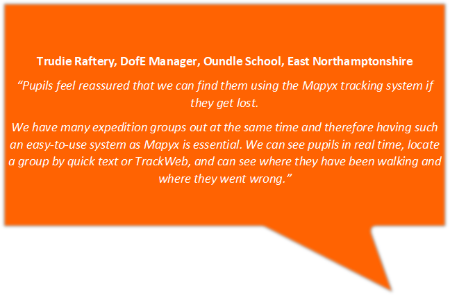 Trudie Raftery, DofE Manager, Oundle School, East Northamptonshire
“Pupils feel reassured that we can find them using the Mapyx tracking system if they get lost. 
We have many expedition groups out at the same time and therefore having such an easy-to-use system as Mapyx is essential. We can see pupils in real time, locate a group by quick text or TrackWeb, and can see where they have been walking and where they went wrong.”
